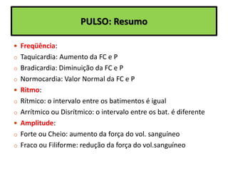 PULSO: Resumo
 Freqüência:
o Taquicardia: Aumento da FC e P
o Bradicardia: Diminuição da FC e P
o Normocardia: Valor Normal da FC e P
 Ritmo:
o Rítmico: o intervalo entre os batimentos é igual
o Arrítmico ou Disrítmico: o intervalo entre os bat. é diferente
 Amplitude:
o Forte ou Cheio: aumento da força do vol. sanguíneo
o Fraco ou Filiforme: redução da força do vol.sanguíneo
 