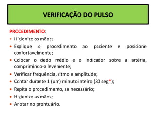 VERIFICAÇÃO DO PULSO
PROCEDIMENTO:
 Higienize as mãos;
 Explique o procedimento ao paciente e posicione
confortavelmente;
 Colocar o dedo médio e o indicador sobre a artéria,
comprimindo-a levemente;
 Verificar frequência, ritmo e amplitude;
 Contar durante 1 (um) minuto inteiro (30 seg*);
 Repita o procedimento, se necessário;
 Higienize as mãos;
 Anotar no prontuário.
 