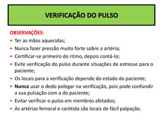 VERIFICAÇÃO DO PULSO
OBSERVAÇÕES:
 Ter as mãos aquecidas;
 Nunca fazer pressão muito forte sobre a artéria;
 Certificar-se primeiro do ritmo, depois contá-lo;
 Evite verificação do pulso durante situações de estresse para o
paciente;
 Os locais para a verificação depende do estado do paciente;
 Nunca usar o dedo polegar na verificação, pois pode confundir
a sua pulsação com a do paciente;
 Evitar verificar o pulso em membros afetados;
 As artérias femoral e carótida são locais de fácil palpação.
 