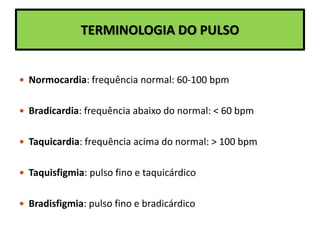 TERMINOLOGIA DO PULSO
 Normocardia: frequência normal: 60-100 bpm
 Bradicardia: frequência abaixo do normal: < 60 bpm
 Taquicardia: frequência acima do normal: > 100 bpm
 Taquisfigmia: pulso fino e taquicárdico
 Bradisfigmia: pulso fino e bradicárdico
 