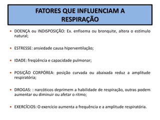 FATORES QUE INFLUENCIAM A
RESPIRAÇÃO
 DOENÇA ou INDISPOSIÇÃO: Ex. enfisema ou bronquite, altera o estímulo
natural;
 ESTRESSE: ansiedade causa hiperventilação;
 IDADE: freqüência e capacidade pulmonar;
 POSIÇÃO CORPÓREA: posição curvada ou abaixada reduz a amplitude
respiratória;
 DROGAS: : narcóticos deprimem a habilidade de respiração, outras podem
aumentar ou diminuir ou afetar o ritmo;
 EXERCÍCIOS: O exercício aumenta a frequência e a amplitude respiratória.
 