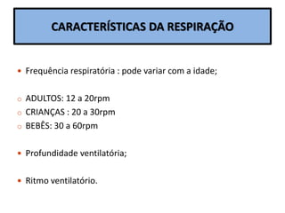 CARACTERÍSTICAS DA RESPIRAÇÃO
 Frequência respiratória : pode variar com a idade;
o ADULTOS: 12 a 20rpm
o CRIANÇAS : 20 a 30rpm
o BEBÊS: 30 a 60rpm
 Profundidade ventilatória;
 Ritmo ventilatório.
 