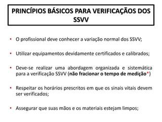 PRINCÍPIOS BÁSICOS PARA VERIFICAÇÃOS DOS
SSVV
• O profissional deve conhecer a variação normal dos SSVV;
• Utilizar equipamentos devidamente certificados e calibrados;
• Deve-se realizar uma abordagem organizada e sistemática
para a verificação SSVV (não fracionar o tempo de medição*)
• Respeitar os horários prescritos em que os sinais vitais devem
ser verificados;
• Assegurar que suas mãos e os materiais estejam limpos;
 