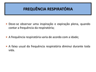 FREQUÊNCIA RESPIRATÓRIA
 Deve-se observar uma inspiração e expiração plena, quando
contar a frequência da respiratória;
 A frequência respiratória varia de acordo com a idade;
 A faixa usual da frequência respiratória diminui durante toda
vida.
 