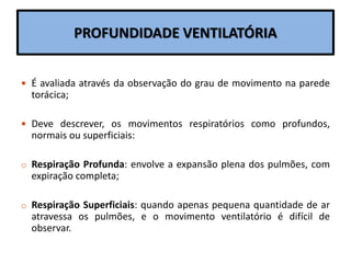 PROFUNDIDADE VENTILATÓRIA
 É avaliada através da observação do grau de movimento na parede
torácica;
 Deve descrever, os movimentos respiratórios como profundos,
normais ou superficiais:
o Respiração Profunda: envolve a expansão plena dos pulmões, com
expiração completa;
o Respiração Superficiais: quando apenas pequena quantidade de ar
atravessa os pulmões, e o movimento ventilatório é difícil de
observar.
 