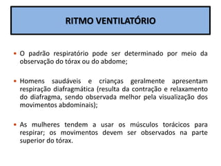 RITMO VENTILATÓRIO
 O padrão respiratório pode ser determinado por meio da
observação do tórax ou do abdome;
 Homens saudáveis e crianças geralmente apresentam
respiração diafragmática (resulta da contração e relaxamento
do diafragma, sendo observada melhor pela visualização dos
movimentos abdominais);
 As mulheres tendem a usar os músculos torácicos para
respirar; os movimentos devem ser observados na parte
superior do tórax.
 