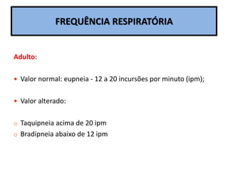 FREQUÊNCIA RESPIRATÓRIA
Adulto:
 Valor normal: eupneia - 12 a 20 incursões por minuto (ipm);
 Valor alterado:
o Taquipneia acima de 20 ipm
o Bradipneia abaixo de 12 ipm
 