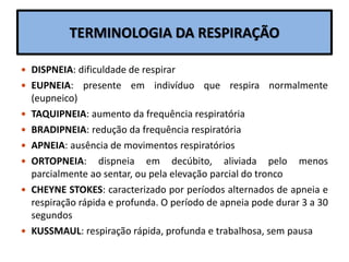TERMINOLOGIA DA RESPIRAÇÃO
 DISPNEIA: dificuldade de respirar
 EUPNEIA: presente em indivíduo que respira normalmente
(eupneico)
 TAQUIPNEIA: aumento da frequência respiratória
 BRADIPNEIA: redução da frequência respiratória
 APNEIA: ausência de movimentos respiratórios
 ORTOPNEIA: dispneia em decúbito, aliviada pelo menos
parcialmente ao sentar, ou pela elevação parcial do tronco
 CHEYNE STOKES: caracterizado por períodos alternados de apneia e
respiração rápida e profunda. O período de apneia pode durar 3 a 30
segundos
 KUSSMAUL: respiração rápida, profunda e trabalhosa, sem pausa
 
