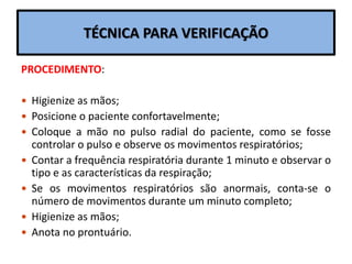 TÉCNICA PARA VERIFICAÇÃO
PROCEDIMENTO:
 Higienize as mãos;
 Posicione o paciente confortavelmente;
 Coloque a mão no pulso radial do paciente, como se fosse
controlar o pulso e observe os movimentos respiratórios;
 Contar a frequência respiratória durante 1 minuto e observar o
tipo e as características da respiração;
 Se os movimentos respiratórios são anormais, conta-se o
número de movimentos durante um minuto completo;
 Higienize as mãos;
 Anota no prontuário.
 