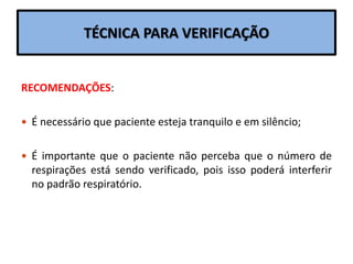 TÉCNICA PARA VERIFICAÇÃO
RECOMENDAÇÕES:
 É necessário que paciente esteja tranquilo e em silêncio;
 É importante que o paciente não perceba que o número de
respirações está sendo verificado, pois isso poderá interferir
no padrão respiratório.
 