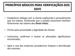 PRINCÍPIOS BÁSICOS PARA VERIFICAÇÃOS DOS
SSVV
• Estabelecer diálogo com o cliente explicando o procedimento
que irá realizar, lembrando que o estado emocional interfere
fortemente nos valores dos Sinais Vitais;
• Primar pela privacidade e dignidade do cliente;
• Comunicar, confirmar e anotar as alterações significativas
encontradas;
• Após o uso dos materiais providenciar limpeza e desinfecção
dos mesmos.
 