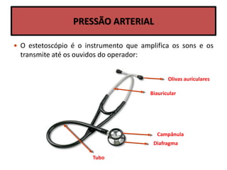 PRESSÃO ARTERIAL
 O estetoscópio é o instrumento que amplifica os sons e os
transmite até os ouvidos do operador:
Olivas auriculares
Biauricular
Campânula
Diafragma
Tubo
 