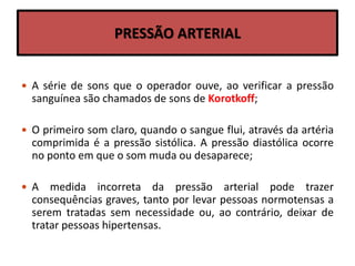 PRESSÃO ARTERIAL
 A série de sons que o operador ouve, ao verificar a pressão
sanguínea são chamados de sons de Korotkoff;
 O primeiro som claro, quando o sangue flui, através da artéria
comprimida é a pressão sistólica. A pressão diastólica ocorre
no ponto em que o som muda ou desaparece;
 A medida incorreta da pressão arterial pode trazer
consequências graves, tanto por levar pessoas normotensas a
serem tratadas sem necessidade ou, ao contrário, deixar de
tratar pessoas hipertensas.
 