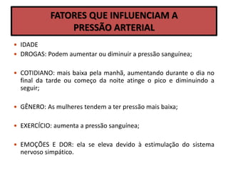 FATORES QUE INFLUENCIAM A
PRESSÃO ARTERIAL
 IDADE
 DROGAS: Podem aumentar ou diminuir a pressão sanguínea;
 COTIDIANO: mais baixa pela manhã, aumentando durante o dia no
final da tarde ou começo da noite atinge o pico e diminuindo a
seguir;
 GÊNERO: As mulheres tendem a ter pressão mais baixa;
 EXERCÍCIO: aumenta a pressão sanguínea;
 EMOÇÕES E DOR: ela se eleva devido à estimulação do sistema
nervoso simpático.
 