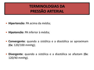 TERMINOLOGIAS DA
PRESSÃO ARTERIAL
 Hipertensão: PA acima da média;
 Hipotensão: PA inferior à média;
 Convergente: quando a sistólica e a diastólica se aproximam
(Ex: 120/100 mmHg);
 Divergente: quando a sistólica e a diastólica se afastam (Ex:
120/40 mmHg).
 