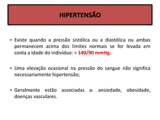 HIPERTENSÃO
 Existe quando a pressão sistólica ou a diastólica ou ambas
permanecem acima dos limites normais se for levada em
conta a idade do indivíduo: > 140/90 mmHg;
 Uma elevação ocasional na pressão do sangue não significa
necessariamente hipertensão;
 Geralmente estão associadas a: ansiedade, obesidade,
doenças vasculares.
 