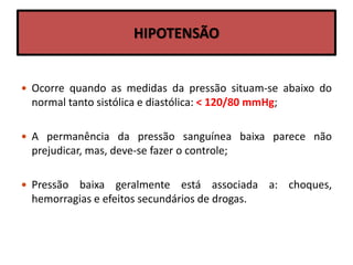 HIPOTENSÃO
 Ocorre quando as medidas da pressão situam-se abaixo do
normal tanto sistólica e diastólica: < 120/80 mmHg;
 A permanência da pressão sanguínea baixa parece não
prejudicar, mas, deve-se fazer o controle;
 Pressão baixa geralmente está associada a: choques,
hemorragias e efeitos secundários de drogas.
 