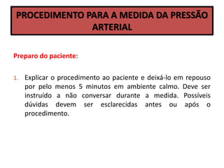 PROCEDIMENTO PARA A MEDIDA DA PRESSÃO
ARTERIAL
Preparo do paciente:
1. Explicar o procedimento ao paciente e deixá-lo em repouso
por pelo menos 5 minutos em ambiente calmo. Deve ser
instruído a não conversar durante a medida. Possíveis
dúvidas devem ser esclarecidas antes ou após o
procedimento.
 