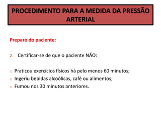 PROCEDIMENTO PARA A MEDIDA DA PRESSÃO
ARTERIAL
Preparo do paciente:
2. Certificar-se de que o paciente NÃO:
o Praticou exercícios físicos há pelo menos 60 minutos;
o Ingeriu bebidas alcoólicas, café ou alimentos;
o Fumou nos 30 minutos anteriores.
 