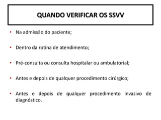 QUANDO VERIFICAR OS SSVV
• Na admissão do paciente;
• Dentro da rotina de atendimento;
• Pré-consulta ou consulta hospitalar ou ambulatorial;
• Antes e depois de qualquer procedimento cirúrgico;
• Antes e depois de qualquer procedimento invasivo de
diagnóstico.
 