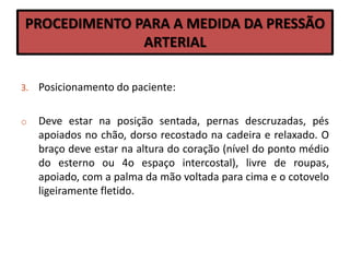 PROCEDIMENTO PARA A MEDIDA DA PRESSÃO
ARTERIAL
3. Posicionamento do paciente:
o Deve estar na posição sentada, pernas descruzadas, pés
apoiados no chão, dorso recostado na cadeira e relaxado. O
braço deve estar na altura do coração (nível do ponto médio
do esterno ou 4o espaço intercostal), livre de roupas,
apoiado, com a palma da mão voltada para cima e o cotovelo
ligeiramente fletido.
 