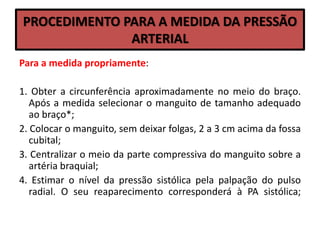 PROCEDIMENTO PARA A MEDIDA DA PRESSÃO
ARTERIAL
Para a medida propriamente:
1. Obter a circunferência aproximadamente no meio do braço.
Após a medida selecionar o manguito de tamanho adequado
ao braço*;
2. Colocar o manguito, sem deixar folgas, 2 a 3 cm acima da fossa
cubital;
3. Centralizar o meio da parte compressiva do manguito sobre a
artéria braquial;
4. Estimar o nível da pressão sistólica pela palpação do pulso
radial. O seu reaparecimento corresponderá à PA sistólica;
 