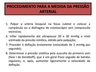 PROCEDIMENTO PARA A MEDIDA DA PRESSÃO
ARTERIAL
5. Palpar a artéria braquial na fossa cubital e colocar a
campânula ou o diafragma do estetoscópio sem compressão
excessiva;
6. Inflar rapidamente até ultrapassar 20 a 30 mmHg o nível
estimado da pressão sistólica, obtido pela palpação;
7. Proceder à deflação lentamente (velocidade de 2 mmHg por
segundo);
8. Determinar a pressão sistólica pela ausculta do primeiro som
(fase I de Korotkoff), que é em geral fraco seguido de batidas
regulares, e, após, aumentar ligeiramente a velocidade de
deflação.
 