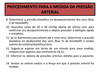 PROCEDIMENTO PARA A MEDIDA DA PRESSÃO
ARTERIAL
9. Determinar a pressão diastólica no desaparecimento dos sons (fase
V de Korotkoff);
10. Auscultar cerca de 20 a 30 mmHg abaixo do último som para
confirmar seu desaparecimento e depois proceder à deflação rápida
e completa;
11. Se os batimentos persistirem até o nível zero, determinar a pressão
diastólica no abafamento dos sons (fase IV de Korotkoff) e anotar
valores da sistólica/diastólica/zero;
12. Sugere-se esperar em torno de um minuto para nova medida,
embora esse aspecto seja controverso 10,11;
13. Informar os valores de pressões arteriais obtidos para o paciente;
14. Anotar os valores exatos e o braço em que a pressão arterial foi
medida.
 