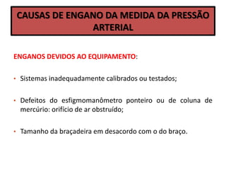 CAUSAS DE ENGANO DA MEDIDA DA PRESSÃO
ARTERIAL
ENGANOS DEVIDOS AO EQUIPAMENTO:
• Sistemas inadequadamente calibrados ou testados;
• Defeitos do esfigmomanômetro ponteiro ou de coluna de
mercúrio: orifício de ar obstruído;
• Tamanho da braçadeira em desacordo com o do braço.
 