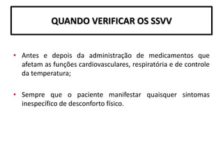 QUANDO VERIFICAR OS SSVV
• Antes e depois da administração de medicamentos que
afetam as funções cardiovasculares, respiratória e de controle
da temperatura;
• Sempre que o paciente manifestar quaisquer sintomas
inespecífico de desconforto físico.
 