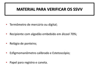 MATERIAL PARA VERIFICAR OS SSVV
• Termômetro de mercúrio ou digital;
• Recipiente com algodão embebido em álcool 70%;
• Relógio de ponteiro;
• Esfigmomanômetro calibrado e Estetoscópio;
• Papel para registro e caneta.
 