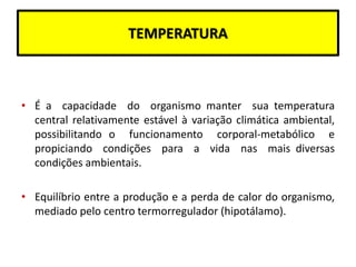 TEMPERATURA
• É a capacidade do organismo manter sua temperatura
central relativamente estável à variação climática ambiental,
possibilitando o funcionamento corporal-metabólico e
propiciando condições para a vida nas mais diversas
condições ambientais.
• Equilíbrio entre a produção e a perda de calor do organismo,
mediado pelo centro termorregulador (hipotálamo).
 