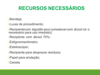 RECURSOS NECESSÁRIOS
oBandeja;
oLuvas de procedimento;
oRecipientecom algodãoseco (umedecercom álcool só o
necessário para uso imediato);
oRecipiente com álcool 70%;
oEsfigmomanômetro;
oEstetoscópio;
oRecipiente para desprezar resíduos;
oPapel para anotação;
oCaneta
 
