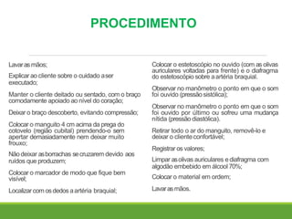 PROCEDIMENTO
Lavarasmãos;
Explicar ao cliente sobre o cuidado aser
executado;
Manter o cliente deitado ou sentado, com o braço
comodamente apoiado ao nível do coração;
Deixar o braço descoberto, evitando compressão;
Colocar o manguito 4 cm acima da prega do
cotovelo (região cubital) prendendo-o sem
apertar demasiadamente nem deixar muito
frouxo;
Nãodeixar asborrachas secruzarem devido aos
ruídos que produzem;
Colocar o marcador de modo que fique bem
visível;
Localizarcom osdedos aartéria braquial;
Colocar o estetoscópio no ouvido (com as olivas
auriculares voltadas para frente) e o diafragma
do estetoscópio sobre aartéria braquial.
Observar no manômetro o ponto em que o som
foi ouvido (pressãosistólica);
Observar no manômetro o ponto em que o som
foi ouvido por último ou sofreu uma mudança
nítida (pressão diastólica).
Retirar todo o ar do manguito, removê-lo e
deixar o clienteconfortável;
Registrar os valores;
Limpar asolivas auriculares ediafragma com
algodão embebido em álcool 70%;
Colocar o material em ordem;
Lavarasmãos.
 