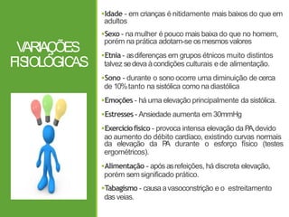 V
ARIAÇÕES
FIS
IOLÓGIC
AS
Idade - em crianças é nitidamente mais baixos do que em
adultos
Sexo - na mulher é pouco mais baixa do que no homem,
porém na prática adotam-se osmesmos valores
Etnia - asdiferenças em grupos étnicos muito distintos
talvez sedeva àcondições culturais e de alimentação.
Sono - durante o sono ocorre uma diminuição de cerca
de 10%tanto na sistólica como na diastólica
Emoções - há uma elevação principalmente da sistólica.
Estresses - Ansiedade aumenta em 30mmHg
Exercíciofísico - provoca intensa elevação da PA,devido
ao aumento do débito cardíaco, existindo curvas normais
da elevação da P
A durante o esforço físico (testes
ergométricos).
Alimentação - após asrefeições, há discreta elevação,
porém semsignificado prático.
Tabagismo - causaavasoconstrição e o estreitamento
das veias.
 