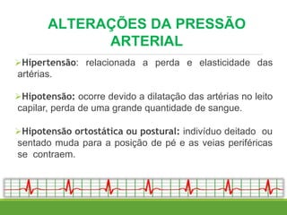 Hipertensão: relacionada a perda e elasticidade das
artérias.
Hipotensão: ocorre devido a dilatação das artérias no leito
capilar, perda de uma grande quantidade de sangue.
Hipotensão ortostática ou postural: indivíduo deitado ou
sentado muda para a posição de pé e as veias periféricas
se contraem.
ALTERAÇÕES DA PRESSÃO
ARTERIAL
 
