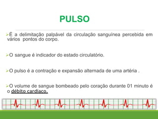 PULSO
É a delimitação palpável da circulação sanguínea percebida em
vários pontos do corpo.
O sangue é indicador do estado circulatório.
O pulso é a contração e expansão alternada de uma artéria .
O volume de sangue bombeado pelo coração durante 01 minuto é
o débito cardíaco.
 