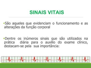 SINAIS VITAIS
São aqueles que evidenciam o funcionamento e as
alterações da função corporal
Dentre os inúmeros sinais que são utilizados na
prática diária para o auxílio do exame clínico,
destacam-se pela sua importância:
 
