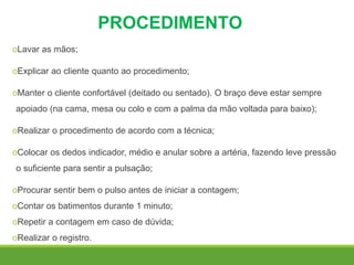 PROCEDIMENTO
oLavar as mãos;
oExplicar ao cliente quanto ao procedimento;
oManter o cliente confortável (deitado ou sentado). O braço deve estar sempre
apoiado (na cama, mesa ou colo e com a palma da mão voltada para baixo);
oRealizar o procedimento de acordo com a técnica;
oColocar os dedos indicador, médio e anular sobre a artéria, fazendo leve pressão
o suficiente para sentir a pulsação;
oProcurar sentir bem o pulso antes de iniciar a contagem;
oContar os batimentos durante 1 minuto;
oRepetir a contagem em caso de dúvida;
oRealizar o registro.
 