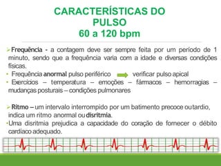 CARACTERÍSTICAS DO
PULSO
60 a 120 bpm
Frequência - a contagem deve ser sempre feita por um período de 1
minuto, sendo que a frequência varia com a idade e diversas condições
físicas.
• Frequência anormal pulso periférico verificar pulso apical
• Exercícios – temperatura – emoções – fármacos – hemorragias –
mudanças posturais – condições pulmonares
Ritmo – um intervalo interrompido por um batimento precoce outardio,
indica um ritmo anormal oudisritmia.
•Uma disritmia prejudica a capacidade do coração de fornecer o débito
cardíacoadequado.
 