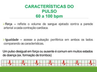 CARACTERÍSTICAS DO
PULSO
60 a 100 bpm
Força – reflete o volume de sangue ejetado contra a parede
arterial acadacontração cardíaca.
Igualdade – acesse a pulsação periférica em ambos os lados
comparando ascaracterísticas.
Um pulso desigual em força ou ausente é comum em muitos estados
de doença (ex. formação de trombos)
 