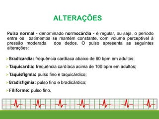 ALTERAÇÕES
Pulso normal - denominado normocárdia - é regular, ou seja, o período
entre os batimentos se mantém constante, com volume perceptível à
pressão moderada dos dedos. O pulso apresenta as seguintes
alterações:
Bradicardia: frequência cardíaca abaixo de 60 bpm em adultos;
Taquicardia: frequência cardíaca acima de 100 bpm em adultos;
Taquisfigmia: pulso fino e taquicárdico;
Bradisfigmia: pulso fino e bradicárdico;
Filiforme: pulso fino.
 