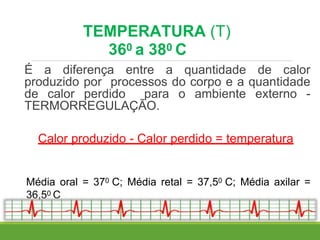 TEMPERATURA (T)
360 a 380 C
É a diferença entre a quantidade de calor
produzido por processos do corpo e a quantidade
de calor perdido para o ambiente externo -
TERMORREGULAÇÃO.
Calor produzido - Calor perdido = temperatura
Média oral = 370 C; Média retal = 37,50 C; Média axilar =
36,50 C
 