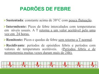 PADRÕES DE FEBRE
Sustentada: constante acima de 380 C com pouca flutuação.
Intermitente: Picos de febre intercalados com temperaturas
em níveis usuais. A T retorna a um valor aceitável pelo uma
vez em 24 horas.
Remitente: Picos e quedas de febre sem retorno a T normal.
Recidivante: períodos de episódios febris e períodos com
valores de temperatura aceitáveis. (Períodos febris e de
normotermia muitas vezes duram mais de 24h).
 