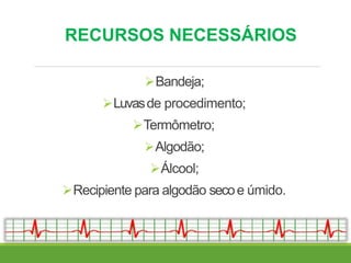 RECURSOS NECESSÁRIOS
Bandeja;
Luvasde procedimento;
Termômetro;
Algodão;
Álcool;
Recipiente para algodão secoe úmido.
 