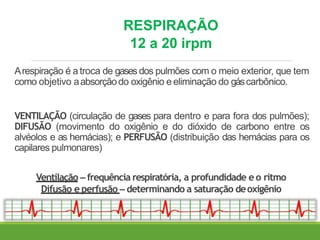 RESPIRAÇÃO
12 a 20 irpm
Arespiração é a troca de gases dos pulmões com o meio exterior, que tem
como objetivo aabsorçãodo oxigênio e eliminação do gáscarbônico.
VENTILAÇÃO (circulação de gases para dentro e para fora dos pulmões);
DIFUSÃO (movimento do oxigênio e do dióxido de carbono entre os
alvéolos e as hemácias); e PERFUSÃO (distribuição das hemácias para os
capilares pulmonares)
Ventilação – frequência respiratória, a profundidade e o ritmo
Difusão e perfusão – determinando a saturação deoxigênio
 