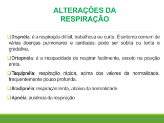 ALTERAÇÕES DA
RESPIRAÇÃO
Dispnéia: é a respiração difícil, trabalhosa ou curta. Ésintoma comum de
várias doenças pulmonares e cardíacas; pode ser súbita ou lenta e
gradativa.
Ortopnéia: é a incapacidade de respirar facilmente, exceto na posição
ereta.
Taquipnéia: respiração rápida, acima dos valores da normalidade,
frequentemente pouco profunda.
Bradipnéia: respiração lenta, abaixo danormalidade.
Apnéia: ausência da respiração
 