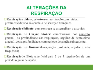 ALTERAÇÕES DA
RESPIRAÇÃO
Respiração ruidosa, estertorosa: respiração com ruídos,
geralmente devido ao acúmulo de secreção brônquica.
Respiração sibilante: com sons que se assemelham a assovios.
Respiração de Cheyne Stokes: caracteriza-se por aumento
gradual na profundidade das respirações, seguido de decréscimo
gradual dessa profundidade, com período de apnéia subsequente;
Respiração de Kussmaul:respiração profunda, regular e alta
frequência;
Respiraçãode Biot: superficial para 2 ou 3 respirações de um
período regular de apnéia.
 