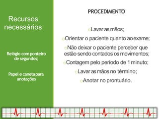 Recursos
necessários
PROCEDIMENTO
oLavarasmãos;
oOrientar o paciente quanto aoexame;
oNão deixar o paciente perceber que
estão sendo contados osmovimentos;
oContagem pelo período de 1minuto;
oLavarasmãosno término;
oAnotar no prontuário.
Relógio componteiro
de segundos;
Papel e canetapara
anotações
 