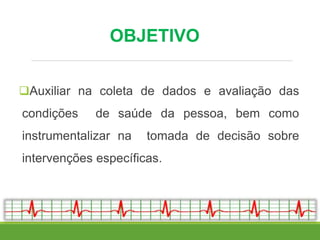OBJETIVO
Auxiliar na coleta de dados e avaliação das
condições de saúde da pessoa, bem como
instrumentalizar na tomada de decisão sobre
intervenções específicas.
 